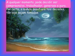 A qualquer momento, pode decidir ser
compreensivo, trabalhador, generoso e puro.
Por certo, o mundo desafiará tais decisões,
tão logo sejam tomadas.
 