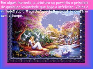 Em algum instante, a criatura se permitiu o princípio
de qualquer leviandade que hoje a infelicita. Vícios e
virtudes são a tragédia ou o tesouro que se constrói
com o tempo.
 