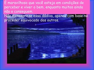 É maravilhoso que você esteja em condições de
perceber e viver o bem, enquanto muitos ainda
não o conseguem.
Não menospreze essa dádiva, apenas com base no
proceder equivocado dos outros.
 