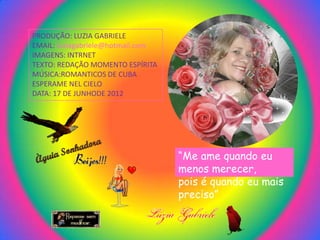 PRODUÇÃO: LUZIA GABRIELE
EMAIL: luziagabriele@hotmail.com
IMAGENS: INTRNET
TEXTO: REDAÇÃO MOMENTO ESPÍRITA
MÚSICA:ROMANTICOS DE CUBA
ESPERAME NEL CIELO
DATA: 17 DE JUNHODE 2012




                                   “Me ame quando eu
                                   menos merecer,
                                   pois é quando eu mais
                                   preciso”
 