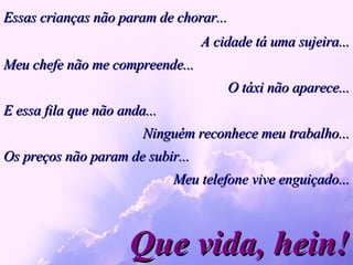 Essas crianças não param de chorar... Que vida, hein! A cidade tá uma sujeira... Meu chefe não me compreende... O táxi não aparece... E essa fila que não anda...  Ninguém reconhece meu trabalho... Os preços não param de subir... Meu telefone vive enguiçado... 