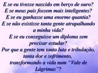 E se eu tivesse nascido em berço de ouro? E se meus pais fossem mais inteligentes? E se eu ganhasse uma enorme quantia? E se não existisse tanta gente atrapalhando a minha vida? E se eu conseguisse um diploma sem precisar estudar? Por que a gente tem tanta luta e tribulação, tanta dor e sofrimento,  transformando a vida num “Vale de Lágrimas”? 