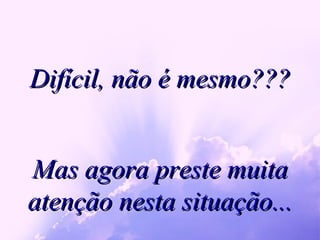 Difícil, não é mesmo??? Mas agora preste muita atenção nesta situação... 