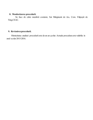 8. Monitorizarea procedurii.
Se face de către membrii comisiei, Sat Mărginenii de Jos, Com. Filipeştii de
Târg,CEAC.
9. Revizuirea procedurii.
Ritmicitatea analizei procedurii este de un an şcolar. Actuala procedura este valabila in
anul scolar 2015-2016.
 