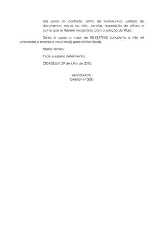 sob pena de confissão, oitiva de testemunhas, juntada de
documentos novos ou não, perícias, expedição de ofícios e
outras que se fizerem necessárias para a solução do litígio.
Dá-se à causa o valor de R$ 53.779,00 (cinqüenta e três mil
setecentos e setenta e nove reais) para efeitos fiscais.
Nestes termos,
Pede e espera deferimento.
CIDADE/UF, 29 de julho de 2015.
ADVOGADO
OAB/UF nº 0000
 