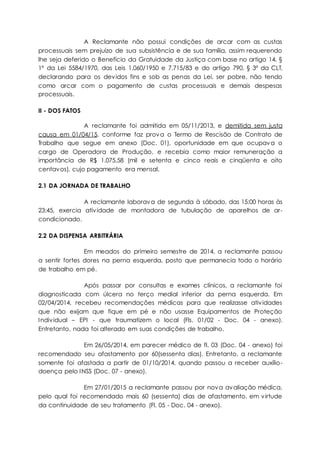 A Reclamante não possui condições de arcar com as custas
processuais sem prejuízo de sua subsistência e de sua família, assim requerendo
lhe seja deferido o Benefício da Gratuidade da Justiça com base no artigo 14, §
1º da Lei 5584/1970, das Leis 1.060/1950 e 7.715/83 e do artigo 790, § 3º da CLT,
declarando para os devidos fins e sob as penas da Lei, ser pobre, não tendo
como arcar com o pagamento de custas processuais e demais despesas
processuais.
II - DOS FATOS
A reclamante foi admitida em 05/11/2013, e demitida sem justa
causa em 01/04/15, conforme faz prova o Termo de Rescisão de Contrato de
Trabalho que segue em anexo (Doc. 01), oportunidade em que ocupava o
cargo de Operadora de Produção, e recebia como maior remuneração a
importância de R$ 1.075,58 (mil e setenta e cinco reais e cinqüenta e oito
centavos), cujo pagamento era mensal.
2.1 DA JORNADA DE TRABALHO
A reclamante laborava de segunda à sábado, das 15:00 horas às
23:45, exercia atividade de montadora de tubulação de aparelhos de ar-
condicionado.
2.2 DA DISPENSA ARBITRÁRIA
Em meados do primeiro semestre de 2014, a reclamante passou
a sentir fortes dores na perna esquerda, posto que permanecia todo o horário
de trabalho em pé.
Após passar por consultas e exames clínicos, a reclamante foi
diagnosticada com úlcera no terço medial inferior da perna esquerda. Em
02/04/2014, recebeu recomendações médicas para que realizasse atividades
que não exijam que fique em pé e não usasse Equipamentos de Proteção
Individual – EPI - que traumatizem o local (Fls. 01/02 - Doc. 04 - anexo).
Entretanto, nada foi alterado em suas condições de trabalho.
Em 26/05/2014, em parecer médico de fl. 03 (Doc. 04 - anexo) foi
recomendado seu afastamento por 60(sessenta dias). Entretanto, a reclamante
somente foi afastada a partir de 01/10/2014, quando passou a receber auxílio-
doença pelo INSS (Doc. 07 - anexo).
Em 27/01/2015 a reclamante passou por nova avaliação médica,
pelo qual foi recomendado mais 60 (sessenta) dias de afastamento, em virtude
da continuidade de seu tratamento (Fl. 05 - Doc. 04 - anexo).
 
