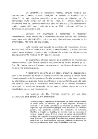 Em 23/03/2015 a reclamante realizou consulta médica, que
atestou que a mesma possuía condições de retorno ao trabalho com a
utilização de meia elástica convulsiva e em posto de trabalho que não
permaneça muito tempo em pé (Fl. 06 - Doc. 04 - anexo). Todavia, a
reclamante teve seu benefício renovado pelo INSS em 26/03/2015, recebendo o
auxílio previdenciário até o mês de maio de 2015, conforme Histórico de
Benefícios em anexo (Doc. 07).
Contudo, em 01/04/2015 a reclamada a dispensou
sumariamente, antes mesmo de a reclamante receber alta do INSS, demissão
esta claramente discriminatória, pois caso esta não estivesse sofrendo de tal
enfermidade, não teria sido dispensada.
Insta ressaltar que quando da demissão da reclamante, em seu
ATESTADO DE SAÚDE OCUPACIONAL (ASO), o médico atestou que a funcionária
estava apta, embora portadora de problemas de saúde que demandavam
acompanhamento médico (Fl. 07 - Doc. 04 - anexo).
Os diagnósticos clínicos apontavam a existência de Insuficiência
venosa crônica, com Úlcera venosa e Insuficiência de Safena Bilateral (Fl. 05 -
Doc. 04 - anexo) que confirmariam que a empresa demitiu a reclamante com o
fito de evitar prejuízos para si.
A reclamante encontra-se em idade produtiva, deparando-se
com a necessidade de tratar-se contra os efeitos da doença e, ainda, tentar
prover o próprio sustento e o de sua família, sem ao menos poder fazer previsões
ou planejamentos para seu futuro econômico e o de sua família, pois não sabe
até quando perdurará o tratamento, nem mesmo se o referido tratamento
alcançará o resultado almejado, tendo que conviver dia-a-dia com a
possibilidade de ver sua vida sucumbir.
Nas palavras de Zéu Palmeira Sobrinho, em sua obra
ESTABILIDADE, pela editora LTr, nos ensina que:
A doença atinge a subjetividade do trabalhador, da família, dos profissionais
de saúde, enfim, da sociedade, que se sente impotente. Manifesta-se
associada a um quadro denominado de síndrome da angústia, quadro
depressivo cujas características principais são o desconforto e o sofrimento
psíquico, que geralmente decorrem dos sentimentos de isolamento,
abandono e rejeição. A fragilidade do paciente reduz sua autonomia de
vontade e exige de todos o dever de serenar sua agonia, seja minorando-lhe
as dores, seja poupando-lhe dos constrangimentos que tornam mais pesado o
fardo da doença. Ter uma atitude de acolhimento é antes de tudo declarar a
primazia da vida, sobrepujando os interesses espirituais em detrimento dos
interesses econômicos e, assim, prover de dignidade o paciente.
 