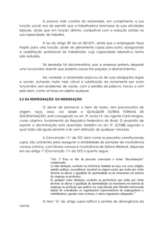 A postura mais correta da reclamada, em cumprimento a sua
função social, era de permitir que a trabalhadora retornasse às suas atividades
laborais, ainda que em função distinta, compatível com a redução sofrida na
sua capacidade de trabalho.
À luz do artigo 89 da Lei 8213/91, ainda que o empregado fique
inapto para uma função, pode ser plenamente capaz para outra, assegurando
a reabilitação profissional do trabalhador cuja capacidade laborativa tenha
sido reduzida.
Tal demissão foi discriminatória, pois a empresa preferiu despedir
uma funcionária doente que poderia causar-lhe prejuízos e aborrecimentos.
Na verdade a reclamada esquivou-se de suas obrigações legais
e sociais, achando muito mais viável a substituição da reclamante por outro
funcionário sem problemas de saúde, com o perdão da palavra, trocou o ruim
pelo bom, como se fosse um objeto qualquer.
2.3 DA REINTEGRAÇÃO OU INDENIZAÇÃO
O dever de promover o bem de todos, sem preconceitos de
origem, raça, sexo, cor idade e QUALQUER OUTRAS FORMAS DE
DISCRIMINAÇÃO, está consagrado no art. 3º, inciso IV, da vigente Carta Magna,
como objetivo fundamental da Republica Federativa do Brasil. O propósito de
reprimir a discriminação está assentado também no art. 5º, (CF/88) segundo o
qual todos são iguais perante a lei, sem distinção de qualquer natureza.
A Convenção 111 da OIT, bem como os preceitos constitucionais
supra, são suficientes para assegurar a estabilidade do portador de Insuficiência
venosa crônica, com Úlcera venosa e Insuficiência de Safena Bilateral, dispondo
em seu artigo 1º (Convenção 111 da OIT) o quanto segue:
“Art. 1º Para os fins da presente convenção o termo “discriminação”
compreende:
a) toda distinção, exclusão ou referência fundada na raça, cor, sexo, religião,
opinião política, ascendência nacional ou origem social, que tenha por efeito
destruir ou alterar a igualdade de oportunidade ou de tratamento em matéria
de emprego ou profissão;
b) qualquer outra distinção, exclusão ou preferência que tenha por efeito
destruir ou alterar a igualdade de oportunidades ou tratamento em matéria de
emprego ou profissão que poderá ser especificada pelo Membro interessado
depois de consultadas as organizações representativas de empregadores e
trabalhadores, quando estas existam, e outros organismos adequados.”
O item “b” do artigo supra ratifica o sentido de abrangência da
norma.
 