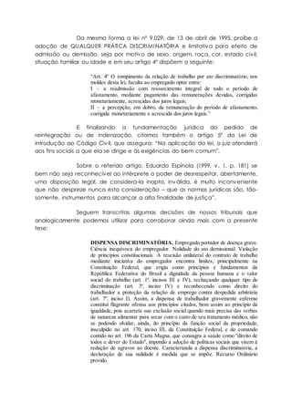 Da mesma forma a lei nº 9.029, de 13 de abril de 1995, proíbe a
adoção de QUALQUER PRÁTICA DISCRIMINATÓRIA e limitativa para efeito de
admissão ou demissão, seja por motivo de sexo, origem, raça, cor, estado civil,
situação familiar ou idade e em seu artigo 4º dispõem o seguinte:
“Art. 4º O rompimento da relação de trabalho por ato discriminatório, nos
moldes desta lei, faculta ao empregado optar entre:
I – a readmissão com ressarcimento integral de todo o período de
afastamento, mediante pagamento das remunerações devidas, corrigidas
monetariamente, acrescidas dos juros legais;
II – a percepção, em dobro, da remuneração do período de afastamento,
corrigida monetariamente e acrescida dos juros legais.”
E finalizando a fundamentação jurídica do pedido de
reintegração ou de indenização, citamos também o artigo 5º da Lei de
introdução ao Código Civil, que assegura: “Na aplicação da lei, o juiz atenderá
aos fins sociais a que ela se dirige e às exigências do bem comum”.
Sobre o referido artigo, Eduardo Espínola (1999, v. 1, p. 181) se
bem não seja reconhecível ao intérprete o poder de desrespeitar, abertamente,
uma disposição legal, de considera-la inapta, inválida, é muito inconveniente
que não despreze nunca esta consideração – que as normas jurídicas são, tão-
somente, instrumentos para alcançar a alta finalidade de justiça”.
Seguem transcritas algumas decisões de nossos tribunais que
analogicamente podemos utilizar para corroborar ainda mais com a presente
tese:
DISPENSA DISCRIMINATÓRIA. Empregado portador de doença grave.
Ciência inequívoca do empregador. Nulidade do ato demissional. Violação
de princípios constitucionais. A rescisão unilateral do contrato de trabalho
mediante iniciativa do empregador encontra limites, principalmente na
Constituição Federal, que erigiu como princípios e fundamentos da
República Federativa do Brasil a dignidade da pessoa humana e o valor
social do trabalho (art. 1º, incisos III e IV), rechaçando qualquer tipo de
discriminação (art. 3º, inciso IV) e reconhecendo como direito do
trabalhador a proteção da relação de emprego contra despedida arbitrária
(art. 7º, inciso I). Assim, a dispensa de trabalhador gravemente enfermo
constitui flagrante ofensa aos princípios citados, bem assim ao princípio da
igualdade, pois acarreta sua exclusão social quando mais precisa das verbas
de natureza alimentar para arcar com o custo de seu tratamento médico, não
se podendo olvidar, ainda, do princípio da função social da propriedade,
insculpido no art. 170, inciso III, da Constituição Federal, e do comando
contido no art. 196 da Carta Magna, que consagra a saúde como "direito de
todos e dever do Estado", impondo a adoção de políticas sociais que visem à
redução de agravos ao doente. Caracterizada a dispensa discriminatória, a
declaração de sua nulidade é medida que se impõe. Recurso Ordinário
provido.
 
