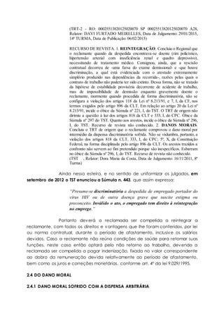 (TRT-2 - RO: 00025513820125020070 SP 00025513820125020070 A28,
Relator: DAVI FURTADO MEIRELLES, Data de Julgamento: 29/01/2015,
14ª TURMA, Data de Publicação: 06/02/2015)
RECURSO DE REVISTA. 1. REINTEGRAÇÃO. Concluiu o Regional que
o reclamante quando da despedida encontrava-se doente (rim policístico,
hipertensão arterial com insuficiência renal e quadro depressivo),
necessitando de tratamento médico. Consignou, ainda, que a rescisão
contratual decorreu de -uma farsa do exame demissional- e -que houve
discriminação, a qual está evidenciada com o atestado extremamente
simplório produzido nas dependências da recorrida-, razões pelas quais o
contrato de trabalho não poderia ter sido extinto. Dessa forma, não se tratado
da hipótese de estabilidade provisória decorrente de acidente de trabalho,
mas de impossibilidade de demissão enquanto gravemente doente o
reclamante, mormente quando procedida de forma discriminatória, não se
configura a violação dos artigos 118 da Lei nº 8.213/91, e 7, I, da CF, nos
termos exigidos pelo artigo 896 da CLT. Em relação ao artigo 20 da Lei nº
8.213/91, incide o óbice da Súmula nº 221, I, do TST. O TRT de origem não
dirimiu a questão à luz dos artigos 818 da CLT e 333, I, do CPC. Óbice da
Súmula nº 297 do TST. Quanto aos arestos, incide o óbice da Súmula nº 296,
I, do TST. Recurso de revista não conhecido. 2. DANOS MORAIS.
Concluiu o TRT de origem que o reclamante comprovou o dano moral por
intermédio da dispensa discriminatória sofrida. Não se vislumbra, portanto, a
violação dos artigos 818 da CLT, 333, I, do CPC; 5º, X, da Constituição
Federal, na forma disciplinada pelo artigo 896 da CLT. Os arestos trazidos a
confronto não servem ao fim pretendido porque são inespecíficos. Esbarram
no óbice da Súmula nº 296, I, do TST. Recurso de revista não conhecido.
(TST , Relator: Dora Maria da Costa, Data de Julgamento: 16/11/2011, 8ª
Turma)
Ainda nessa esteira, e no sentido de uniformizar os julgados, em
setembro de 2012 o TST enunciou a Súmula n. 443, que assim expressa:
“Presume-se discriminatória a despedida de empregado portador do
vírus HIV ou de outra doença grave que suscite estigma ou
preconceito. Inválido o ato, o empregado tem direito à reintegração
no emprego.”
Portanto deverá a reclamada ser compelida a reintegrar a
reclamante, com todos os direitos e vantagens que lhe foram conferidos, por lei
ou norma contratual, durante o período de afastamento, inclusive os salários
devidos. Caso a reclamante não reúna condições de saúde para retomar suas
funções, neste caso então optará pelo não retorno ao trabalho, devendo a
reclamada ser compelida a pagar indenização, fixada no valor correspondente
ao dobro da remuneração devida relativamente ao período de afastamento,
bem como os juros e correções monetárias, conforme art. 4º da lei 9.029/1995.
2.4 DO DANO MORAL
2.4.1 DANO MORAL SOFRIDO COM A DISPENSA ARBITRÁRIA
 