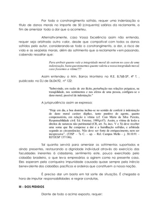 Por todo o constrangimento sofrido, requer uma indenização a
título de danos morais no importe de 50 (cinquenta) salários da reclamante, a
fim de amenizar toda a dor que a acometeu.
Alternativamente, caso Vossa Excelência assim não entenda,
requer seja arbitrado outro valor, desde que compatível com todos os danos
sofridos pelo autor, considerando-se todo o constrangimento, a dor, o risco de
vida e as seqüelas morais, além do sofrimento que a reclamante vem passando,
cabendo ressaltar que:
Para atribuir quanto vale a integridade moral de outrem no caso de uma
indenização, basta questionarmos quanto valeria a nossa integridade moral,
caso fossemos a vítima!!!!!
Assim entendeu o Min. Barros Monteiro no R.E. 8.768-SP, 4ª T. ,
publicado no DJ de 06.04.92, nº 122:
"Sobrevindo, em razão de ato ilícito, perturbação nas relações psíquicas, na
tranqüilidade, nos sentimentos e nos afetos de uma pessoa, configura-se o
dano moral, passível de indenização."
A jurisprudência assim se expressa:
“Hoje em dia, a boa doutrina inclina-se no sentido de conferir à indenização
do dano moral caráter dúplice, tanto punitivo do agente, quanto
compensatório, em relação à vítima (cf. Caio Mário da Silva Pereira,
Responsabilidade civil. Ed. Forense, 1989,p.67). Assim, a vítima de lesão a
direitos de natureza não patrimonial (CR, art. 5o, incs. V e X) deve receber
uma soma que lhe compense a dor e a humilhação sofridas, e arbitrada
segundo as circunstâncias. Não deve ser fonte de enriquecimento, nem ser
inexpressiva”. (TJSP – 7a C. – ap. – Rel. Campos Mello – j. 30.10.91 –
RJTJESP 137/186).
Tal quantia servirá para amenizar os sofrimentos suportados e
ainda presentes, restaurando a dignidade individual através do exercício das
faculdades inerentes à cidadania, sentimento este, pouco exercitado pelo
cidadão brasileiro, o que leva empresários a agirem como no presente caso.
Eles esperam pela corriqueira impunidade causada quase sempre pela inércia
benevolente dos cidadãos pacíficos e ordeiros que constituem a nossa nação.
É preciso dar um basta em tal sorte de situação. É chegada a
hora de imputar responsabilidades e regrar condutas.
III - DOS PEDIDOS
Diante de todo o acima exposto, requer:
 