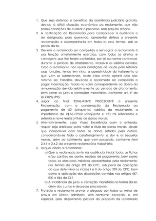 1. Que seja deferido o benefício da assistência judiciária gratuita,
devido à difícil situação econômica da reclamante, que não
possui condições de custear o processo, sem prejuízo próprio.
2. A notificação da Reclamada para comparecer a audiência a
ser designada, para querendo, apresentar defesa a presente
reclamação e acompanha-la em todos os seus termos, sob as
penas da lei.
3. Deverá a reclamada ser compelida a reintegrar a reclamante à
sua função anteriormente exercida, com todos os direitos e
vantagens que lhe foram conferidos, por lei ou norma contratual,
durante o período de afastamento, inclusive os salários devidos.
Caso o reclamante não reúna condições de saúde para retomar
suas funções, tendo em vista, a agressividade do tratamento a
que vem se submetendo, neste caso então optará pelo não
retorno ao trabalho, devendo a reclamada ser compelida a
pagar indenização, fixada no valor correspondente ao dobro da
remuneração devida relativamente ao período de afastamento,
bem como os juros e correções monetárias, conforme art. 4º da
lei 9.029/1995;
4. Julgar ao final TOTALMENTE PROCEDENTE a presente
Reclamação, com a condenação da Reclamada ao
pagamento de 50 (cinquenta) salários da reclamante, a
importância de R$ 53.779,00 (cinqüenta e três mil setecentos e
setenta e nove reais) a título de danos morais;
5. Alternativamente, caso Vossa Excelência assim o entenda,
requer seja arbitrado outro valor a título de danos morais, desde
que compatível com todos os danos sofridos pela autora,
considerando-se todo o constrangimento, a dor e as sequelas
morais, além do sofrimento que vem passando, conforme item
2.4.1 e 2.4.2 da presente reclamatória trabalhista;
6. Requer ainda a reclamante:
a) Que a reclamada junte na audiência inicial todas as fichas
e/ou cartões de ponto, recibos de pagamento, bem como
todos os atestados médicos apresentados pela reclamante,
nos termos do artigo 396 do CPC, sob pena de aplicação
do que determina os incisos I e II do artigo 359 do CPC, bem
como a aplicação das disposições contidas nos artigos 467,
830 e 844 da CLT.
b) A incidência de juros e correção monetária na forma da lei,
além das custas e despesas processuais.
7. Protesta a reclamante provar o alegado por todos os meios de
prova em Direito admitidos, sem nenhuma exceção, e, em
especial, pelo depoimento pessoal do preposto da reclamada
 