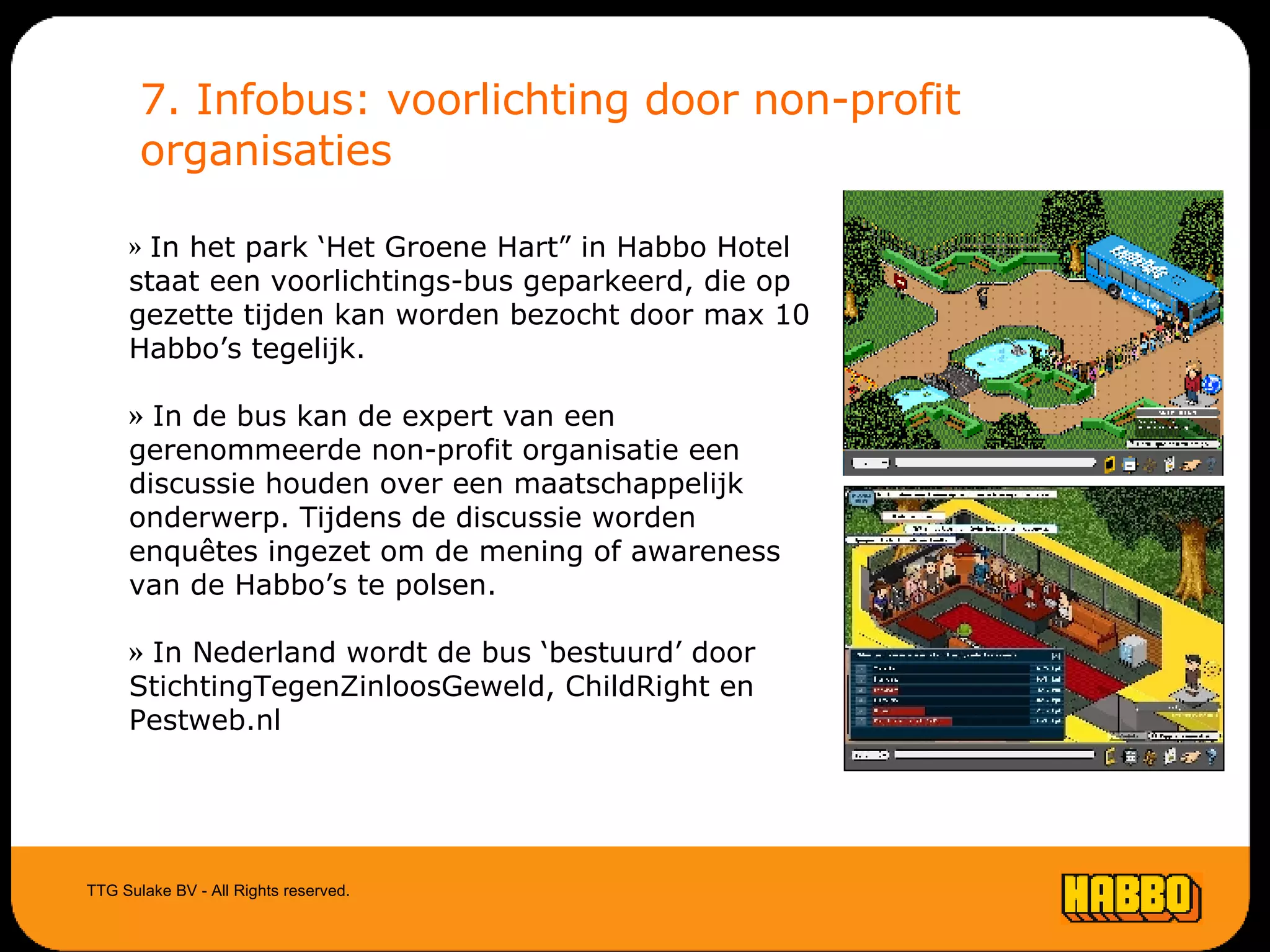 7. Infobus: voorlichting door non-profit organisaties TTG Sulake BV - All Rights reserved. In het park ‘Het Groene Hart” in Habbo Hotel staat een voorlichtings-bus geparkeerd, die op gezette tijden kan worden bezocht door max 10 Habbo’s tegelijk. In de bus kan de expert van een gerenommeerde non-profit organisatie een discussie houden over een maatschappelijk onderwerp. Tijdens de discussie worden enquêtes ingezet om de mening of awareness van de Habbo’s te polsen. In Nederland wordt de bus ‘bestuurd’ door StichtingTegenZinloosGeweld, ChildRight en Pestweb.nl 