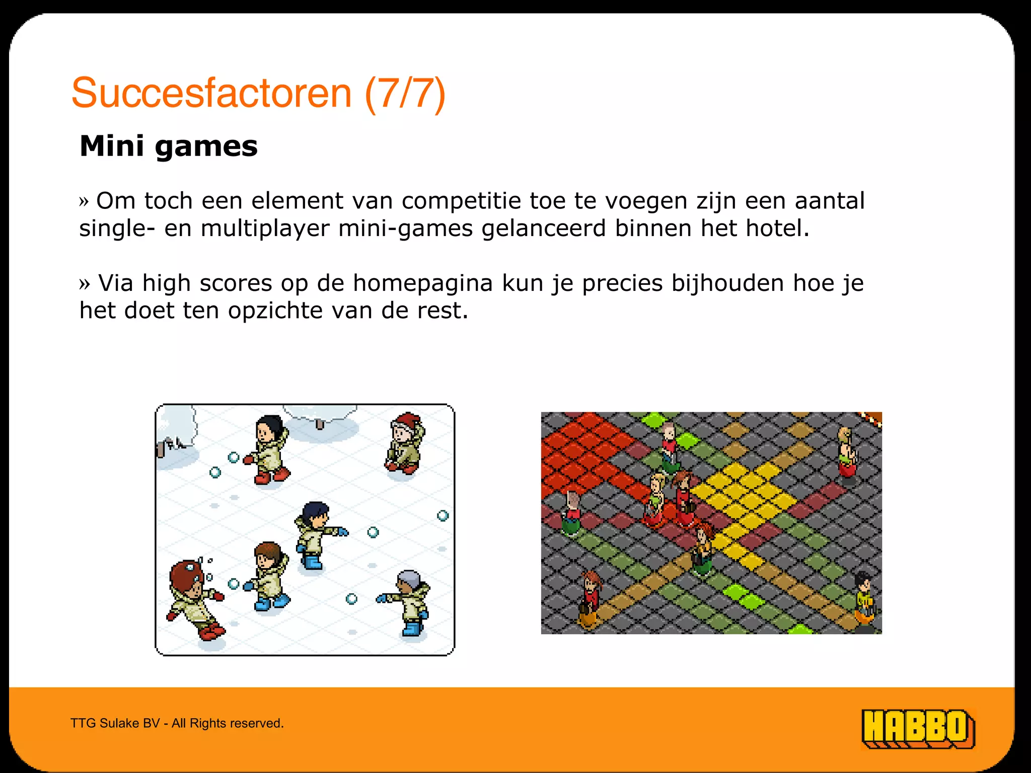 Succesfactoren (7/7) TTG Sulake BV - All Rights reserved. Mini games Om toch een element van competitie toe te voegen zijn een aantal single- en multiplayer mini-games gelanceerd binnen het hotel. Via high scores op de homepagina kun je precies bijhouden hoe je het doet ten opzichte van de rest. 