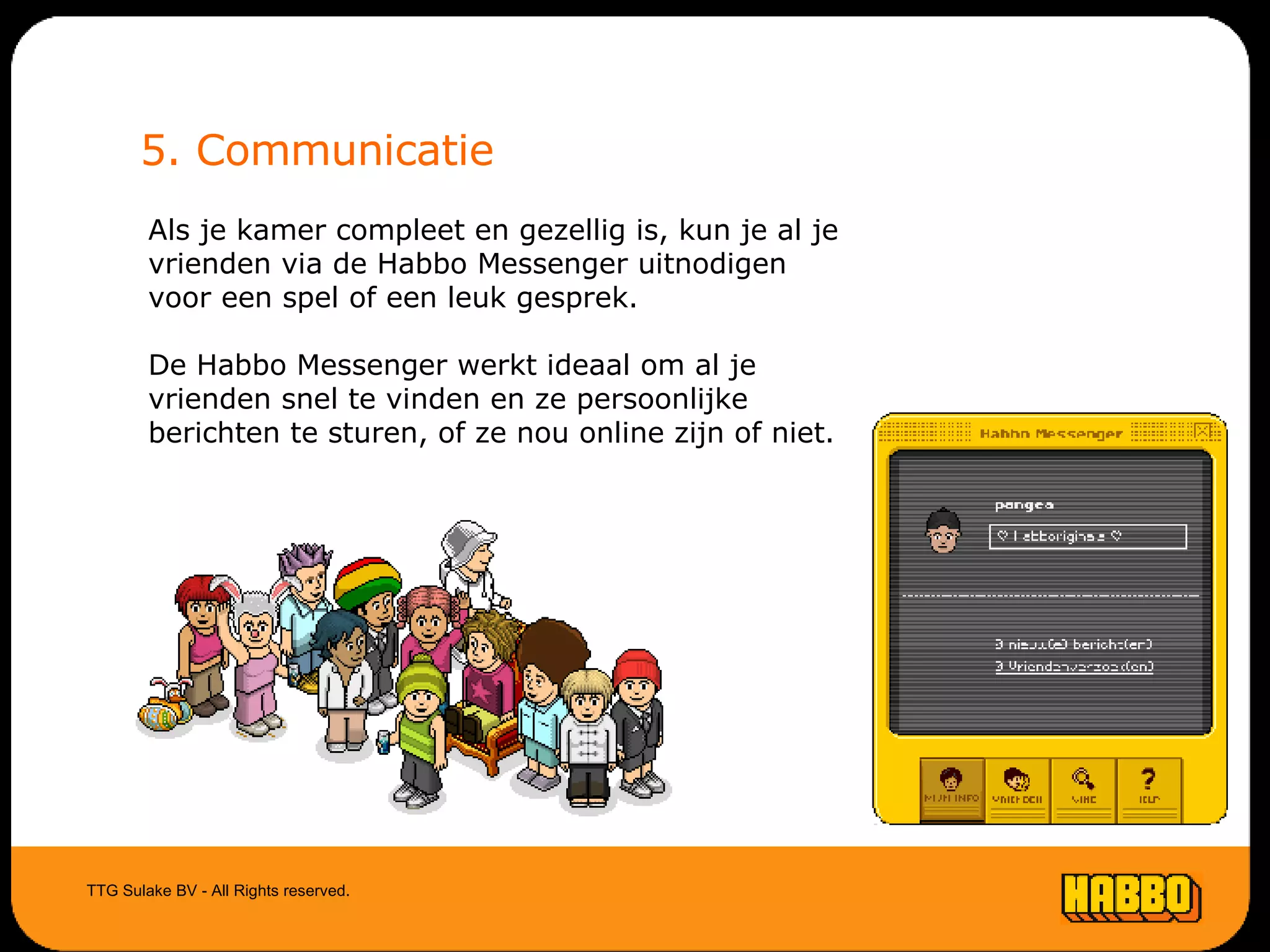 5. Communicatie Als je kamer compleet en gezellig is, kun je al je vrienden via de Habbo Messenger uitnodigen voor een spel of een leuk gesprek. De Habbo Messenger werkt ideaal om al je vrienden snel te vinden en ze persoonlijke berichten te sturen, of ze nou online zijn of niet. TTG Sulake BV - All Rights reserved. 