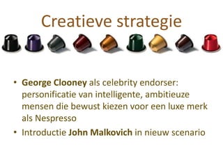 Creatieve strategie


• George Clooney als celebrity endorser:
  personificatie van intelligente, ambitieuze
  mensen die bewust kiezen voor een luxe merk
  als Nespresso
• Introductie John Malkovich in nieuw scenario
 