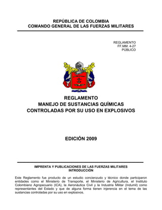 REPÚBLICA DE COLOMBIA
        COMANDO GENERAL DE LAS FUERZAS MILITARES


                                                                  REGLAMENTO
                                                                    FF.MM. 4-27
                                                                      PÚBLICO




                  REGLAMENTO
          MANEJO DE SUSTANCIAS QUÍMICAS
       CONTROLADAS POR SU USO EN EXPLOSIVOS




                                 EDICIÓN 2009




             IMPRENTA Y PUBLICACIONES DE LAS FUERZAS MILITARES
                               INTRODUCCIÓN

Este Reglamento fue producto de un estudio concienzudo y técnico donde participaron
entidades como el Ministerio de Transporte, el Ministerio de Agricultura, el Instituto
Colombiano Agropecuario (ICA), la Aeronáutica Civil y la Industria Militar (Indumil) como
representantes del Estado y que de alguna forma tienen injerencia en el tema de las
sustancias controladas por su uso en explosivos.
 