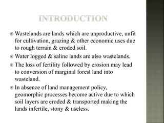  Wastelands are lands which are unproductive, unfit
for cultivation, grazing & other economic uses due
to rough terrain & eroded soil.
 Water logged & saline lands are also wastelands.
 The loss of fertility followed by erosion may lead
to conversion of marginal forest land into
wasteland.
 In absence of land management policy,
geomorphic processes become active due to which
soil layers are eroded & transported making the
lands infertile, stony & useless.
 