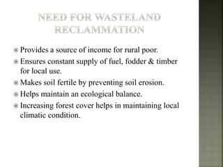  Provides a source of income for rural poor.
 Ensures constant supply of fuel, fodder & timber
for local use.
 Makes soil fertile by preventing soil erosion.
 Helps maintain an ecological balance.
 Increasing forest cover helps in maintaining local
climatic condition.
 
