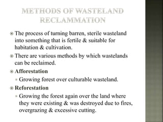  The process of turning barren, sterile wasteland
into something that is fertile & suitable for
habitation & cultivation.
 There are various methods by which wastelands
can be reclaimed.
 Afforestation
 Growing forest over culturable wasteland.
 Reforestation
 Growing the forest again over the land where
they were existing & was destroyed due to fires,
overgrazing & excessive cutting.
 