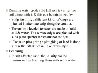  Running water erodes the hill soil & carries the
soil along with it & this can be minimized by
 Strip farming : different kinds of crops are
planted in alternate strip along the contour.
 Terracing : leveled terraces are made to hold
soil & water. The terrace edges are planted with
such plant species which anchor the soil.
 Contour ploughing : ploughing of land is done
across the hill & not in up & down style.
 Leaching
 In salt affected land, the salinity can be
minimized by leaching them with more water.
 