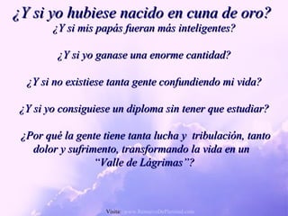 ¿Y si yo hubiese nacido en cuna de oro? ¿Y si mis papás fueran más inteligentes? ¿Y si yo ganase una enorme cantidad? ¿Y si no existiese tanta gente confundiendo mi vida? ¿Y si yo consiguiese un diploma sin tener que estudiar? ¿Por qué la gente tiene tanta lucha y  tribulación, tanto dolor y sufrimento, transformando la vida en un  “ Valle de Lágrimas”? Visita:  www.RenuevoDePlenitud.com 