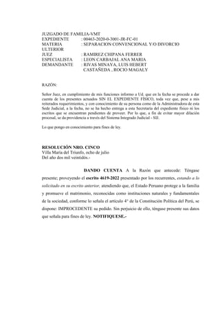 JUZGADO DE FAMILIA-VMT
EXPEDIENTE : 00463-2020-0-3001-JR-FC-01
MATERIA : SEPARACION CONVENCIONAL Y/O DIVORCIO
ULTERIOR
JUEZ : RAMIREZ CHIPANA FERRER
ESPECIALISTA : LEON CARBAJAL ANA MARIA
DEMANDANTE : RIVAS MINAYA, LUIS HEBERT
CASTAÑEDA , ROCIO MAGALY
RAZÓN:
Señor Juez, en cumplimiento de mis funciones informo a Ud. que en la fecha se procede a dar
cuenta de los presentes actuados SIN EL EXPEDIENTE FÍSICO, toda vez que, pese a mis
reiterados requerimientos, y con conocimiento de su persona como de la Administradora de esta
Sede Judicial, a la fecha, no se ha hecho entrega a esta Secretaría del expediente físico ni los
escritos que se encuentran pendientes de proveer. Por lo que, a fin de evitar mayor dilación
procesal, se da providencia a través del Sistema Integrado Judicial - SIJ.
Lo que pongo en conocimiento para fines de ley.
RESOLUCIÓN NRO. CINCO
Villa María del Triunfo, ocho de julio
Del año dos mil veintidós.-
DANDO CUENTA A la Razón que antecede: Téngase
presente; proveyendo el escrito 4619-2022 presentado por los recurrentes, estando a lo
solicitado en su escrito anterior, atendiendo que, el Estado Peruano protege a la familia
y promueve el matrimonio, reconocidas como instituciones naturales y fundamentales
de la sociedad, conforme lo señala el artículo 4° de la Constitución Política del Perú, se
dispone: IMPROCEDENTE su pedido. Sin perjuicio de ello, téngase presente sus datos
que señala para fines de ley. NOTIFIQUESE.-
SEDE PROGRESO,
Juez:RAMIREZ CHIPANA FERRER /Servicio Digital - Poder Judicial del
Perú
Fecha: 11/07/2022 09:09:33,Razón: RESOLUCIÓN JUDICIAL,D.Judicial:
LIMA SUR / VILLA MARIA DEL TRIUNFO,FIRMA DIGITAL
CORTE SUPERIOR DE JUSTICIA LIMA SUR -
Sistema de Notificaciones Electronicas SINOE
SEDE PROGRESO,
Secretario:LEON CARBAJAL ANA
MARIA /Servicio Digital - Poder
Judicial del Perú
Fecha: 11/07/2022 09:27:07,Razón:
RESOLUCIÓN
JUDICIAL,D.Judicial: LIMA SUR /
VILLA MARIA DEL
TRIUNFO,FIRMA DIGITAL
CORTE SUPERIOR DE JUSTICIA
LIMA SUR - Sistema de
Notificaciones Electronicas SINOE
 