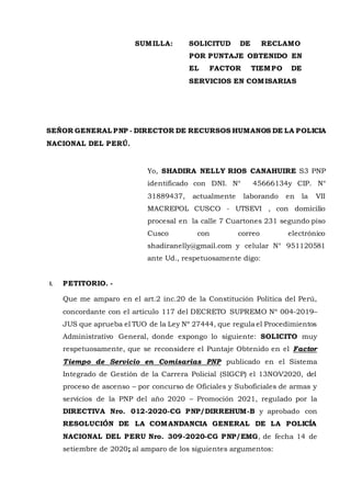 SUMILLA: SOLICITUD DE RECLAMO
POR PUNTAJE OBTENIDO EN
EL FACTOR TIEMPO DE
SERVICIOS EN COMISARIAS
SEÑOR GENERAL PNP - DIRECTOR DE RECURSOS HUMANOS DE LA POLICIA
NACIONAL DEL PERÚ.
Yo, SHADIRA NELLY RIOS CANAHUIRE S3 PNP
identificado con DNI. N° 45666134y CIP. N°
31889437, actualmente laborando en la VII
MACREPOL CUSCO - UTSEVI , con domicilio
procesal en la calle 7 Cuartones 231 segundo piso
Cusco con correo electrónico
shadiranelly@gmail.com y celular N° 951120581
ante Ud., respetuosamente digo:
I. PETITORIO. -
Que me amparo en el art.2 inc.20 de la Constitución Política del Perú,
concordante con el artículo 117 del DECRETO SUPREMO Nº 004-2019–
JUS que aprueba el TUO de la Ley Nº 27444, que regula el Procedimientos
Administrativo General, donde expongo lo siguiente: SOLICITO muy
respetuosamente, que se reconsidere el Puntaje Obtenido en el Factor
Tiempo de Servicio en Comisarias PNP publicado en el Sistema
Integrado de Gestión de la Carrera Policial (SIGCP) el 13NOV2020, del
proceso de ascenso – por concurso de Oficiales y Suboficiales de armas y
servicios de la PNP del año 2020 – Promoción 2021, regulado por la
DIRECTIVA Nro. 012-2020-CG PNP/DIRREHUM-B y aprobado con
RESOLUCIÓN DE LA COMANDANCIA GENERAL DE LA POLICÍA
NACIONAL DEL PERU Nro. 309-2020-CG PNP/EMG, de fecha 14 de
setiembre de 2020; al amparo de los siguientes argumentos:
 