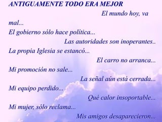 ANTIGUAMENTE TODO ERA MEJOR                                                       El mundo hoy, va mal...El gobierno sólo hace política...Las autoridades son inoperantes..La propia Iglesia se estancó... El carro no arranca... Mi promoción no sale...La señal aún está cerrada...Mi equipo perdido...Qué calor insoportable...Mi mujer, sólo reclama...Mis amigos desaparecieron... 