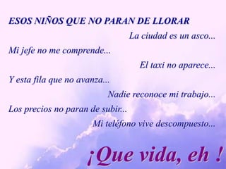 ESOS NIÑOS QUE NO PARAN DE LLORARLa ciudad es un asco...Mi jefe no me comprende...El taxi no aparece...Y esta fila que no avanza... Nadie reconoce mi trabajo...Los precios no paran de subir...Mi teléfono vive descompuesto...¡Que vida, eh !