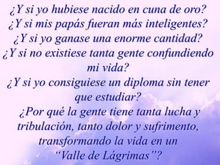 ¿Y si yo hubiese nacido en cuna de oro?¿Y si mis papás fueran más inteligentes?¿Y si yo ganase una enorme cantidad?¿Y si no existiese tanta gente confundiendo mi vida?¿Y si yo consiguiese un diploma sin tener que estudiar? ¿Por qué la gente tiene tanta lucha y  tribulación, tanto dolor y sufrimento, transformando la vida en un  “Valle de Lágrimas”?