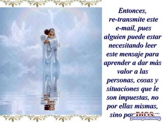 Entonces, re-transmite este e-mail, pues alguien puede estar necesitando leer este mensaje para aprender a dar más valor a las personas, cosas y situaciones que le son impuestas, no por ellas mismas, sino por   DIOS . 