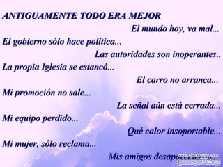 ANTIGUAMENTE TODO ERA MEJOR El mundo hoy, va mal... El gobierno sólo hace política... Las autoridades son inoperantes.. La propia Iglesia se estancó...  El carro no arranca...  Mi promoción no sale... La señal aún está cerrada... Mi equipo perdido... Qué calor insoportable... Mi mujer, sólo reclama... Mis amigos desaparecieron...  
