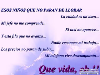 Que vida, eh !! ESOS NIÑOS QUE NO PARAN DE LLORAR La ciudad es un asco... Mi jefe no me comprende... El taxi no aparece... Y esta fila que no avanza...  Nadie reconoce mi trabajo... Los precios no paran de subir... Mi teléfono vive descompuesto... 