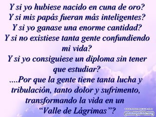 Y si yo hubiese nacido en cuna de oro? Y si mis papás fueran más inteligentes? Y si yo ganase una enorme cantidad? Y si no existiese tanta gente confundiendo mi vida? Y si yo consiguiese un diploma sin tener que estudiar? ....Por que la gente tiene tanta lucha y  tribulación, tanto dolor y sufrimento,  transformando la vida en un  “ Valle de Lágrimas”? 