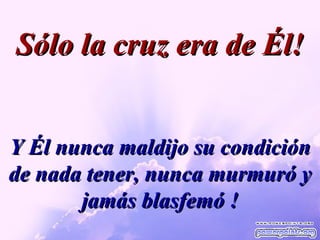 Y Él nunca maldijo su condición de nada tener, nunca murmuró y jamás blasfemó ! Sólo la cruz era de Él! 