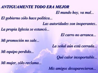 ANTIGUAMENTE TODO ERA MEJOR El mundo hoy, va mal... El gobierno sólo hace política... Las autoridades son inoperantes.. La propia Iglesia se estancó...  El carro no arranca...  Mi promoción no sale... La señal aún está cerrada... Mi equipo perdido... Qué calor insoportable... Mi mujer, sólo reclama... Mis amigos desaparecieron...  