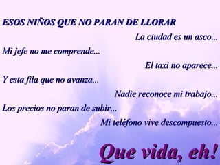 Que vida, eh! ESOS NIÑOS QUE NO PARAN DE LLORAR La ciudad es un asco... Mi jefe no me comprende... El taxi no aparece... Y esta fila que no avanza...  Nadie reconoce mi trabajo... Los precios no paran de subir... Mi teléfono vive descompuesto... 