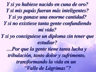 Y si yo hubiese nacido en cuna de oro? Y si mis papás fueran más inteligentes? Y si yo ganase una enorme cantidad? Y si no existiese tanta gente confundiendo mi vida? Y si yo consiguiese un diploma sin tener que estudiar? ....Por que la gente tiene tanta lucha y  tribulación, tanto dolor y sufrimento,  transformando la vida en un  “ Valle de Lágrimas”? 