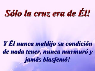 Y Él nunca maldijo su condición de nada tener, nunca murmuró y jamás blasfemó! Sólo la cruz era de Él! 