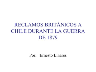 RECLAMOS BRITÁNICOS A
CHILE DURANTE LA GUERRA
         DE 1879


     Por: Ernesto Linares
 