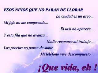 ¡Que vida, eh ! ESOS NIÑOS QUE NO PARAN DE LLORAR La ciudad es un asco... Mi jefe no me comprende... El taxi no aparece... Y esta fila que no avanza...  Nadie reconoce mi trabajo... Los precios no paran de subir... Mi teléfono vive descompuesto... 