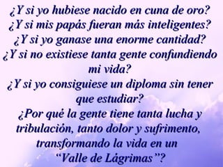 ¿Y si yo hubiese nacido en cuna de oro? ¿Y si mis papás fueran más inteligentes? ¿Y si yo ganase una enorme cantidad? ¿Y si no existiese tanta gente confundiendo mi vida? ¿Y si yo consiguiese un diploma sin tener que estudiar? ¿Por qué la gente tiene tanta lucha y  tribulación, tanto dolor y sufrimento,  transformando la vida en un  “ Valle de Lágrimas”? 