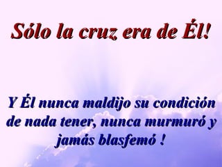 Y Él nunca maldijo su condición de nada tener, nunca murmuró y jamás blasfemó ! Sólo la cruz era de Él! 