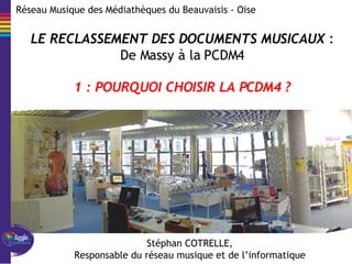 Réseau  Musique  des Médiathèques du Beauvaisis - Oise Stéphan COTRELLE, Responsable du réseau musique et de l’informatique LE RECLASSEMENT DES DOCUMENTS MUSICAUX  : De Massy à la PCDM4 1 : POURQUOI CHOISIR LA PCDM4 ? 