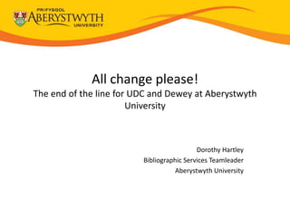 All change please!
The end of the line for UDC and Dewey at Aberystwyth
                       University



                                           Dorothy Hartley
                         Bibliographic Services Teamleader
                                   Aberystwyth University
 
