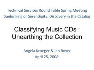 Classifying Music CDs : Unearthing the Collection   Angela Kroeger & Jan Boyer April 25, 2008 Technical Services Round Table Spring Meeting Spelunking or Serendipity: Discovery in the Catalog 