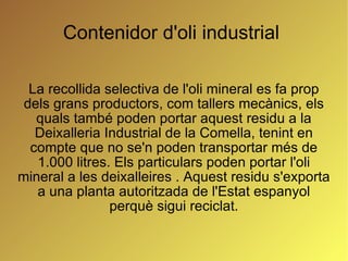 Contenidor d'oli industrial  La recollida selectiva de l'oli mineral es fa prop dels grans productors, com tallers mecànics, els quals també poden portar aquest residu a la Deixalleria Industrial de la Comella, tenint en compte que no se'n poden transportar més de 1.000 litres. Els particulars poden portar l'oli mineral a les deixalleires . Aquest residu s'exporta a una planta autoritzada de l'Estat espanyol perquè sigui reciclat. 