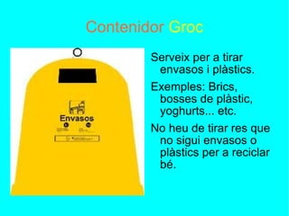 Contenidor   Groc Serveix per a tirar envasos i plàstics. Exemples: Brics, bosses de plàstic, yoghurts... etc. No heu de tirar res que no sigui envasos o plàstics per a reciclar bé. 