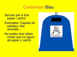 Contenidor   Blau Serveix per a tirar paper i cartró. Exemples: Capses de sabates, fols reciclats... No podeu tirar altres coses que no siguin de paper o cartró. 